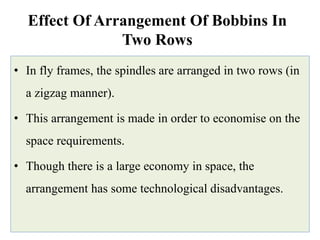Effect Of Arrangement Of Bobbins In
Two Rows
• In fly frames, the spindles are arranged in two rows (in
a zigzag manner).
• This arrangement is made in order to economise on the
space requirements.
• Though there is a large economy in space, the
arrangement has some technological disadvantages.
 