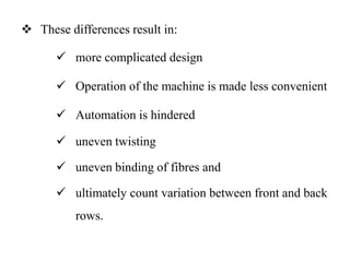  These differences result in:
 more complicated design
 Operation of the machine is made less convenient
 Automation is hindered
 uneven twisting
 uneven binding of fibres and
 ultimately count variation between front and back
rows.
 