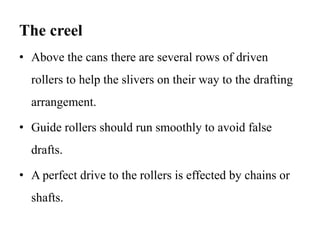 The creel
• Above the cans there are several rows of driven
rollers to help the slivers on their way to the drafting
arrangement.
• Guide rollers should run smoothly to avoid false
drafts.
• A perfect drive to the rollers is effected by chains or
shafts.
 