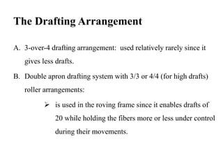 The Drafting Arrangement
A. 3-over-4 drafting arrangement: used relatively rarely since it
gives less drafts.
B. Double apron drafting system with 3/3 or 4/4 (for high drafts)
roller arrangements:
 is used in the roving frame since it enables drafts of
20 while holding the fibers more or less under control
during their movements.
 