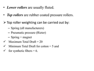 • Lower rollers are usually fluted.
• Top rollers are rubber coated pressure rollers.
 Top roller weighting can be carried out by:
– Spring (all manufacturers)
– Pneumatic pressure (Rieter)
– Spring + magnet
 Maximum Total Draft = 20
 Minimum Total Draft for cotton = 5 and
 for synthetic fibers = 6.
 