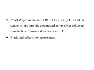  Break drafts for cotton = 1.05 – 1.15 (usually 1.1), and for
synthetics and strongly compressed cotton sliver delivered
from high performance draw frames = 1.3.
 Break draft affects roving evenness.
 