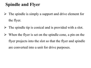 Spindle and Flyer
 The spindle is simply a support and drive element for
the flyer.
 The spindle tip is conical and is provided with a slot.
 When the flyer is set on the spindle cone, a pin on the
flyer projects into the slot so that the flyer and spindle
are converted into a unit for drive purposes.
 