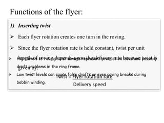 Functions of the flyer:
1) Inserting twist
 Each flyer rotation creates one turn in the roving.
 Since the flyer rotation rate is held constant, twist per unit
length of roving depends upon the delivery rate because twist is
given by:
Twist = Flyer rotation rate
Delivery speed
 High levels of roving twist always represent production loses and possibly
draft problems in the ring frame.
 Low twist levels can cause false drafts or even roving breaks during
bobbin winding.
 