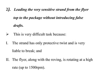 2). Leading the very sensitive strand from the flyer
top to the package without introducing false
drafts.
 This is very difficult task because:
I. The strand has only protective twist and is very
liable to break; and
II. The flyer, along with the roving, is rotating at a high
rate (up to 1500rpm).
 