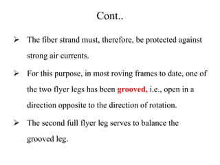 Cont..
 The fiber strand must, therefore, be protected against
strong air currents.
 For this purpose, in most roving frames to date, one of
the two flyer legs has been grooved, i.e., open in a
direction opposite to the direction of rotation.
 The second full flyer leg serves to balance the
grooved leg.
 