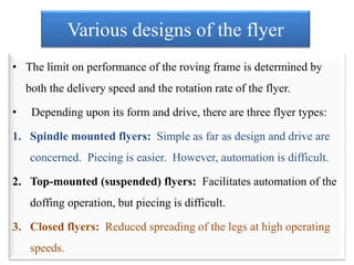 Various designs of the flyer
• The limit on performance of the roving frame is determined by
both the delivery speed and the rotation rate of the flyer.
• Depending upon its form and drive, there are three flyer types:
1. Spindle mounted flyers: Simple as far as design and drive are
concerned. Piecing is easier. However, automation is difficult.
2. Top-mounted (suspended) flyers: Facilitates automation of the
doffing operation, but piecing is difficult.
3. Closed flyers: Reduced spreading of the legs at high operating
speeds.
 