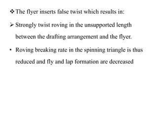 The flyer inserts false twist which results in:
 Strongly twist roving in the unsupported length
between the drafting arrangement and the flyer.
• Roving breaking rate in the spinning triangle is thus
reduced and fly and lap formation are decreased
 