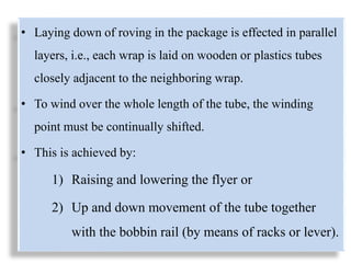 • Laying down of roving in the package is effected in parallel
layers, i.e., each wrap is laid on wooden or plastics tubes
closely adjacent to the neighboring wrap.
• To wind over the whole length of the tube, the winding
point must be continually shifted.
• This is achieved by:
1) Raising and lowering the flyer or
2) Up and down movement of the tube together
with the bobbin rail (by means of racks or lever).
 