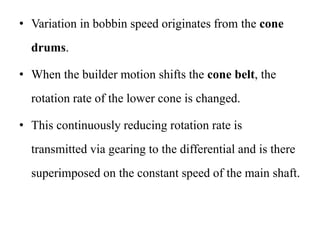 • Variation in bobbin speed originates from the cone
drums.
• When the builder motion shifts the cone belt, the
rotation rate of the lower cone is changed.
• This continuously reducing rotation rate is
transmitted via gearing to the differential and is there
superimposed on the constant speed of the main shaft.
 