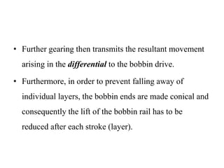 • Further gearing then transmits the resultant movement
arising in the differential to the bobbin drive.
• Furthermore, in order to prevent falling away of
individual layers, the bobbin ends are made conical and
consequently the lift of the bobbin rail has to be
reduced after each stroke (layer).
 