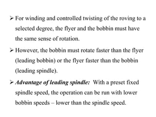  For winding and controlled twisting of the roving to a
selected degree, the flyer and the bobbin must have
the same sense of rotation.
 However, the bobbin must rotate faster than the flyer
(leading bobbin) or the flyer faster than the bobbin
(leading spindle).
 Advantage of leading spindle: With a preset fixed
spindle speed, the operation can be run with lower
bobbin speeds – lower than the spindle speed.
 