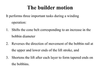 The builder motion
It performs three important tasks during a winding
operation:
1. Shifts the cone belt corresponding to an increase in the
bobbin diameter
2. Reverses the direction of movement of the bobbin rail at
the upper and lower ends of the lift stroke, and
3. Shortens the lift after each layer to form tapered ends on
the bobbins.
 