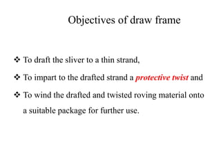 Objectives of draw frame
 To draft the sliver to a thin strand,
 To impart to the drafted strand a protective twist and
 To wind the drafted and twisted roving material onto
a suitable package for further use.
 