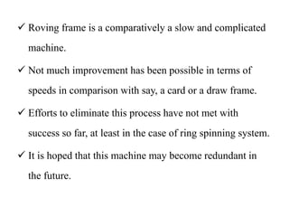 Roving frame is a comparatively a slow and complicated
machine.
 Not much improvement has been possible in terms of
speeds in comparison with say, a card or a draw frame.
 Efforts to eliminate this process have not met with
success so far, at least in the case of ring spinning system.
 It is hoped that this machine may become redundant in
the future.
 