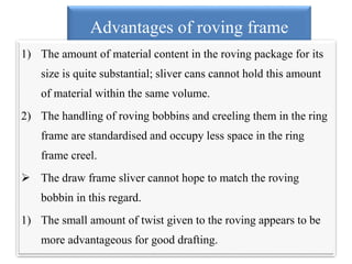 Advantages of roving frame
1) The amount of material content in the roving package for its
size is quite substantial; sliver cans cannot hold this amount
of material within the same volume.
2) The handling of roving bobbins and creeling them in the ring
frame are standardised and occupy less space in the ring
frame creel.
 The draw frame sliver cannot hope to match the roving
bobbin in this regard.
1) The small amount of twist given to the roving appears to be
more advantageous for good drafting.
 