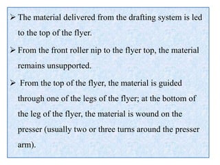  The material delivered from the drafting system is led
to the top of the flyer.
 From the front roller nip to the flyer top, the material
remains unsupported.
 From the top of the flyer, the material is guided
through one of the legs of the flyer; at the bottom of
the leg of the flyer, the material is wound on the
presser (usually two or three turns around the presser
arm).
 