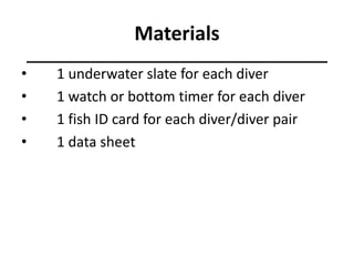 Materials
• 1 underwater slate for each diver
• 1 watch or bottom timer for each diver
• 1 fish ID card for each diver/diver pair
• 1 data sheet
 