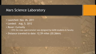 Mars Science Laboratory
• Launched: Nov. 26, 2011
• Landed: Aug. 5, 2012
• Rover: Curiosity
• DYK the mass spectrometer was designed by UofM students & faculty
• Distance traveled to date: 12.59 miles (20.26km)
 