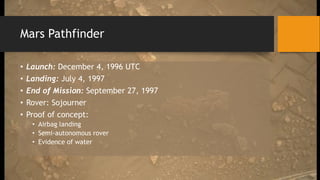 Mars Pathfinder
• Launch: December 4, 1996 UTC
• Landing: July 4, 1997
• End of Mission: September 27, 1997
• Rover: Sojourner
• Proof of concept:
• Airbag landing
• Semi-autonomous rover
• Evidence of water
 