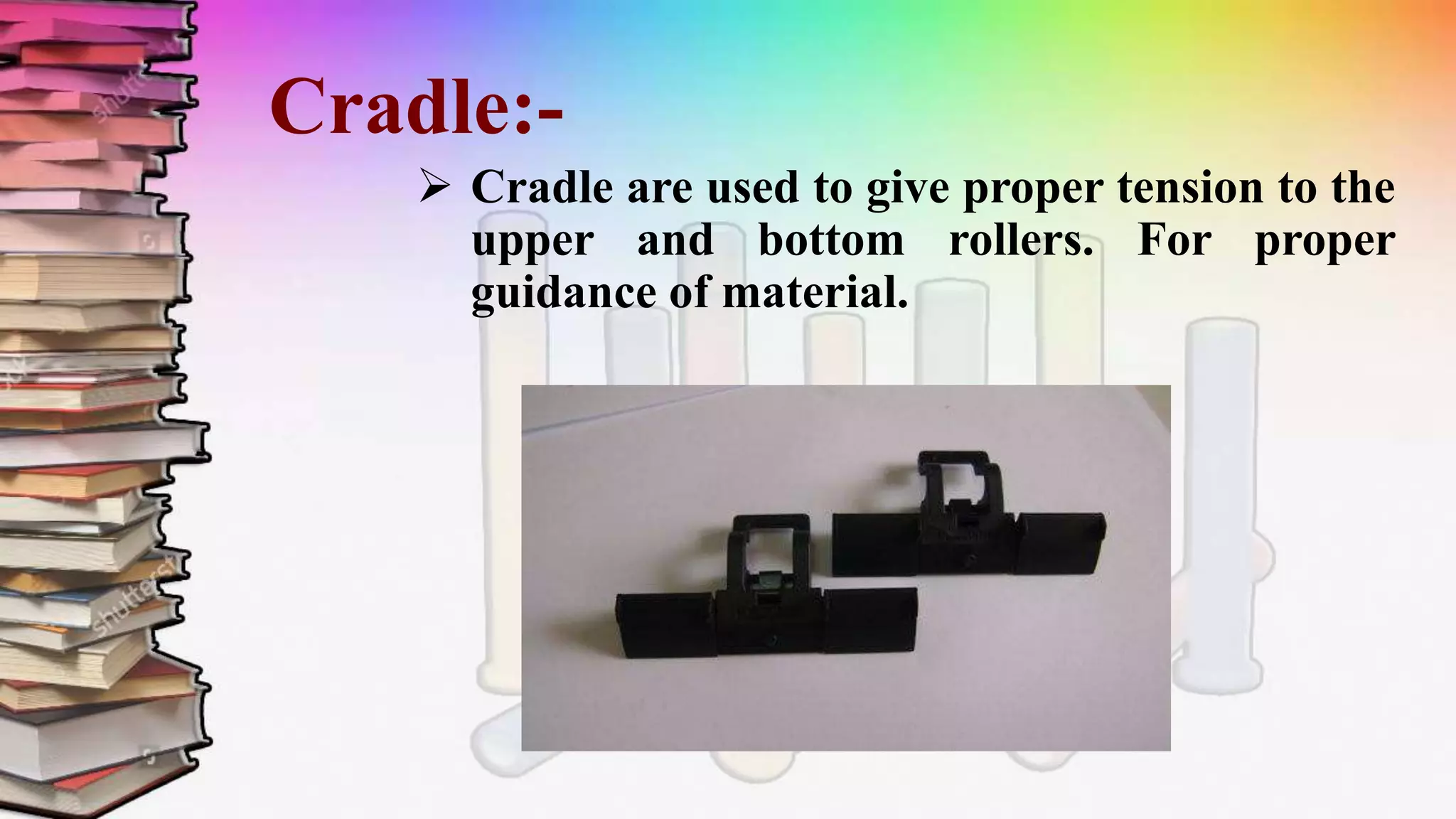 Cradle:-
 Cradle are used to give proper tension to the
upper and bottom rollers. For proper
guidance of material.
 