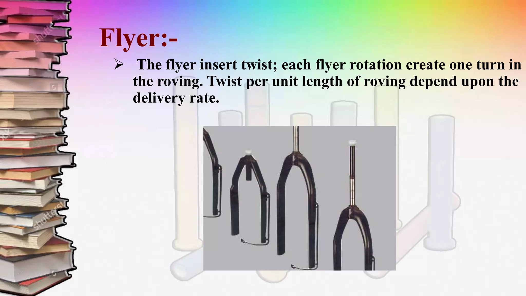 Flyer:-
 The flyer insert twist; each flyer rotation create one turn in
the roving. Twist per unit length of roving depend upon the
delivery rate.
 