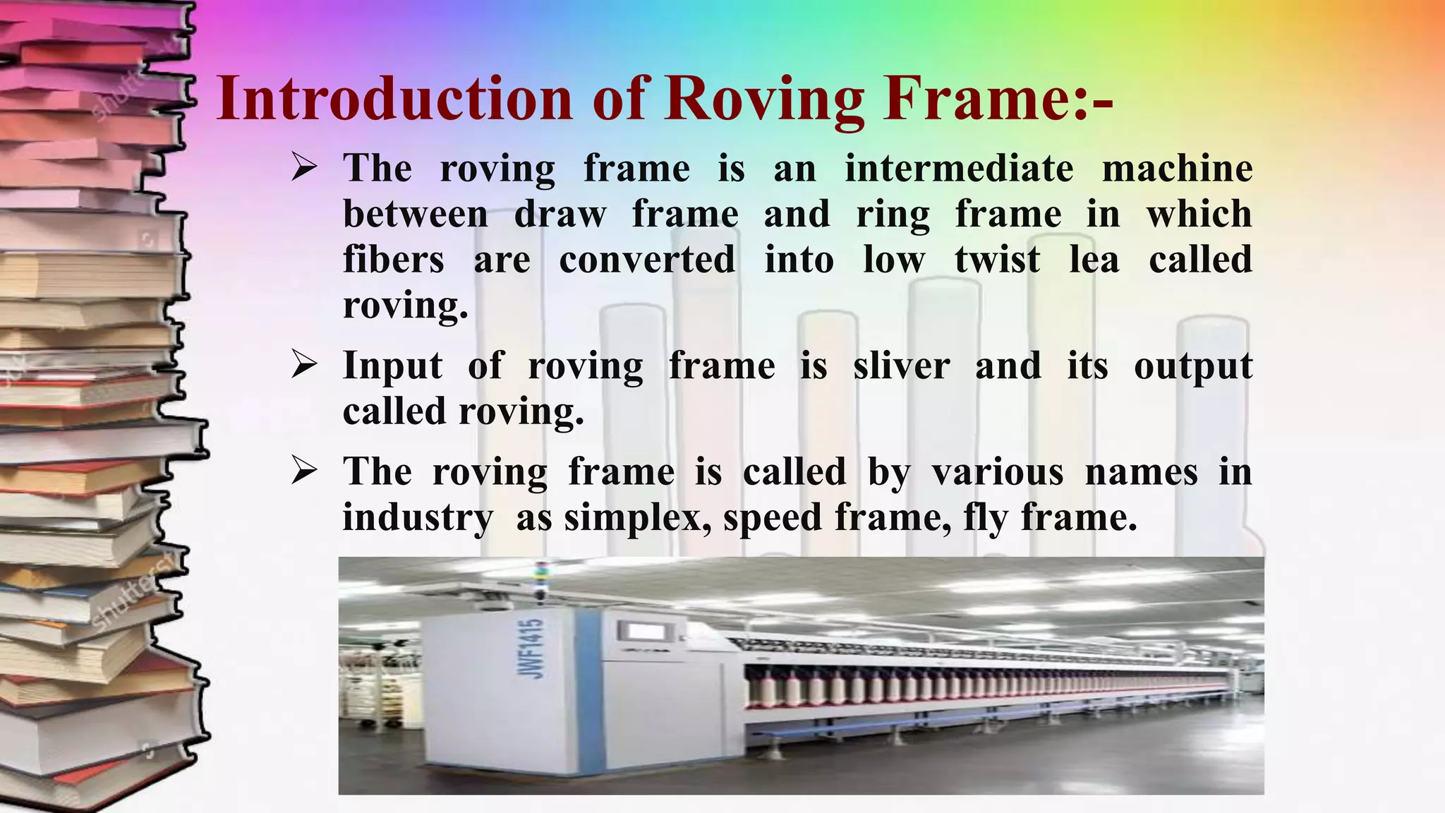 Introduction of Roving Frame:-
 The roving frame is an intermediate machine
between draw frame and ring frame in which
fibers are converted into low twist lea called
roving.
 Input of roving frame is sliver and its output
called roving.
 The roving frame is called by various names in
industry as simplex, speed frame, fly frame.
 