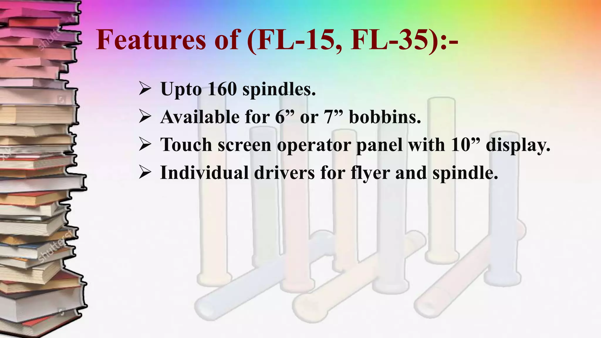 Features of (FL-15, FL-35):-
 Upto 160 spindles.
 Available for 6” or 7” bobbins.
 Touch screen operator panel with 10” display.
 Individual drivers for flyer and spindle.
 