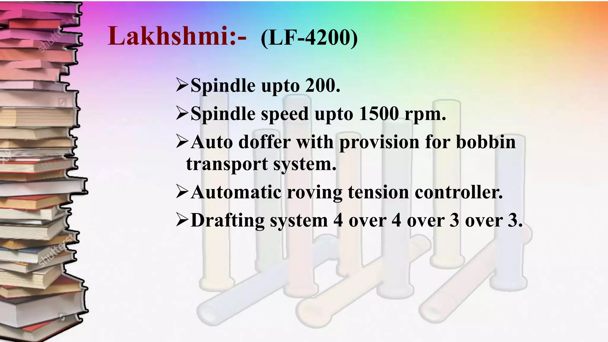 Lakhshmi:- (LF-4200)
Spindle upto 200.
Spindle speed upto 1500 rpm.
Auto doffer with provision for bobbin
transport system.
Automatic roving tension controller.
Drafting system 4 over 4 over 3 over 3.
 