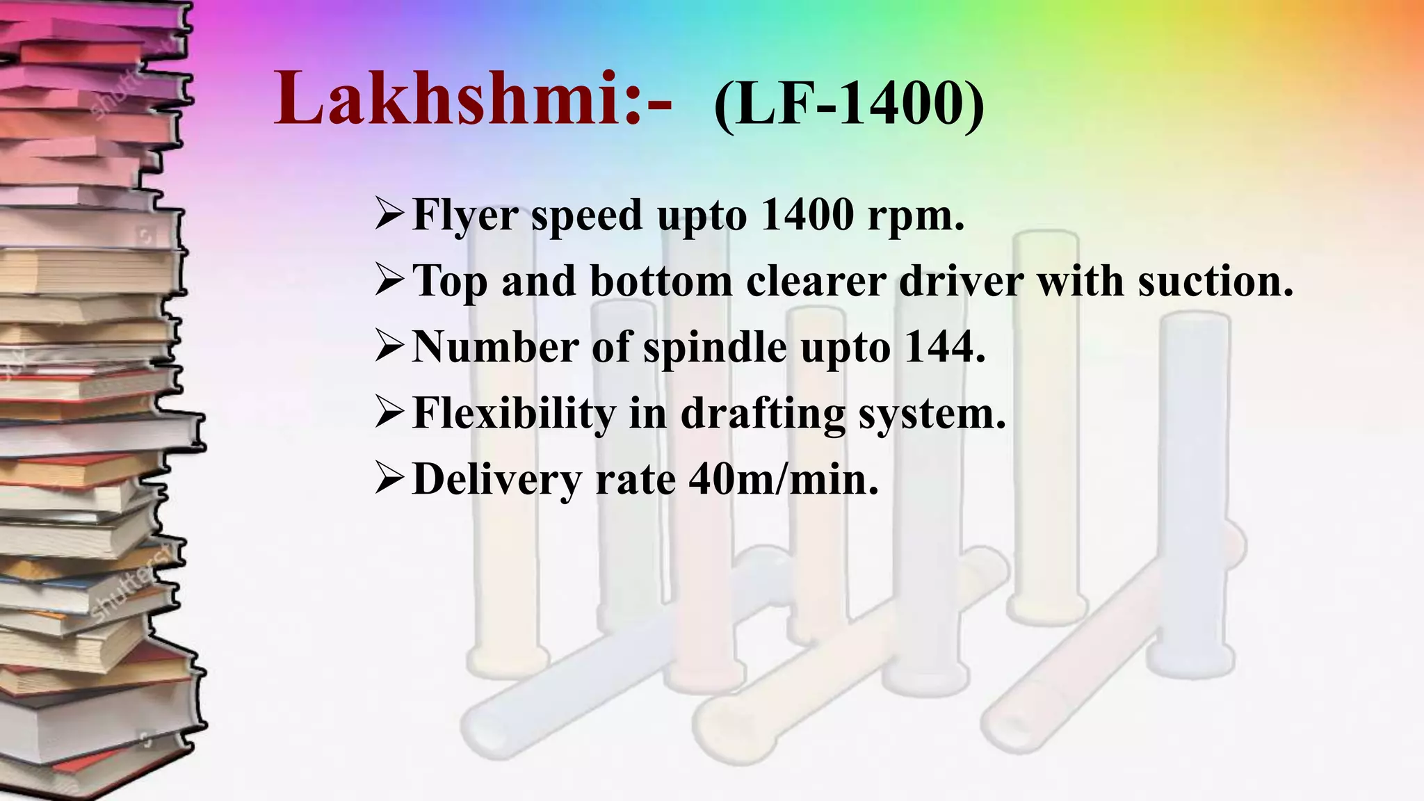 Lakhshmi:- (LF-1400)
Flyer speed upto 1400 rpm.
Top and bottom clearer driver with suction.
Number of spindle upto 144.
Flexibility in drafting system.
Delivery rate 40m/min.
 