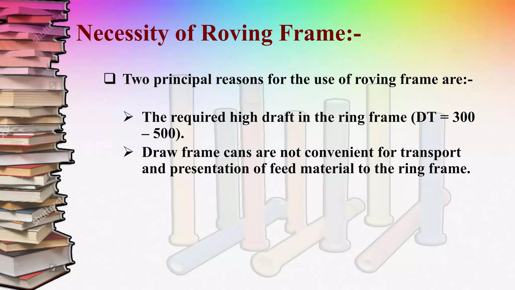 Necessity of Roving Frame:-
 Two principal reasons for the use of roving frame are:-
 The required high draft in the ring frame (DT = 300
– 500).
 Draw frame cans are not convenient for transport
and presentation of feed material to the ring frame.
 