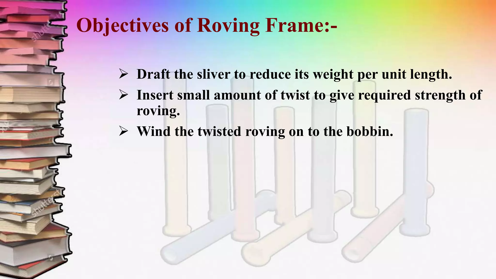 Objectives of Roving Frame:-
 Draft the sliver to reduce its weight per unit length.
 Insert small amount of twist to give required strength of
roving.
 Wind the twisted roving on to the bobbin.
 