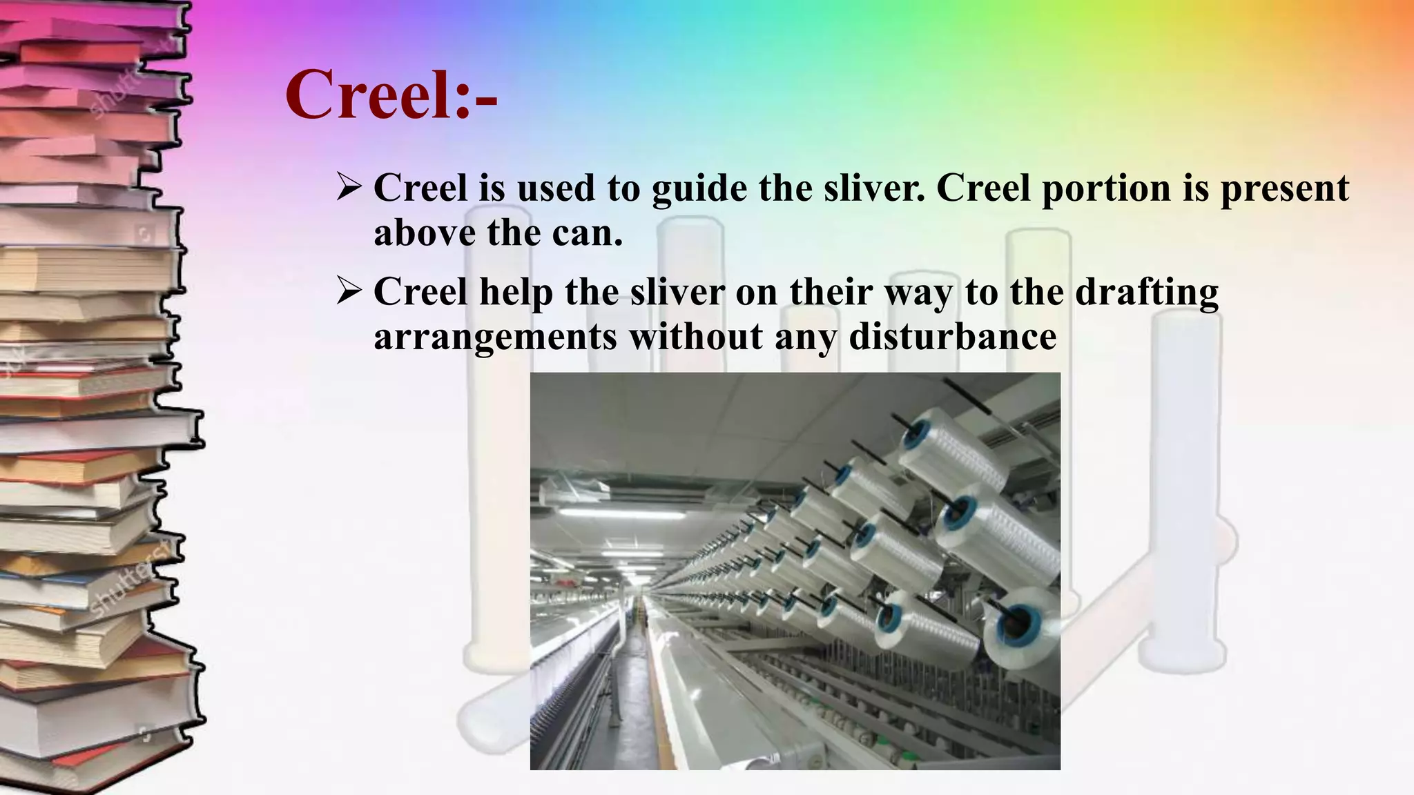 Creel:-
 Creel is used to guide the sliver. Creel portion is present
above the can.
 Creel help the sliver on their way to the drafting
arrangements without any disturbance
 