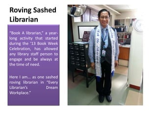 Roving Sashed
Librarian
“Book A librarian,” a yearlong activity that started
during the ‘13 Book Week
Celebration, has allowed
any library staff person to
engage and be always at
the time of need.
Here I am... as one sashed
roving librarian in “Every
Librarian’s
Dream
Workplace.”

 