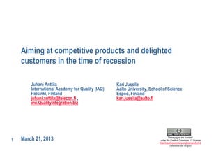 Aiming at competitive products and delighted
    customers in the time of recession

        Juhani Anttila                            Kari Jussila
        International Academy for Quality (IAQ)   Aalto University, School of Science
        Helsinki, Finland                         Espoo, Finland
        juhani.anttila@telecon.fi ,               kari.jussila@aalto.fi
        ww.QualityIntegration.biz




1   March 21, 2013                                                                These pages are licensed
                                                                         under the Creative Commons 3.0 License
                                                                         http://creativecommons.org/licenses/by/3.0
                                                                                    (Mention the origin)
 