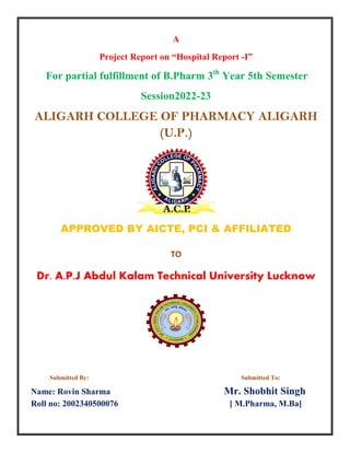 A
Project Report on “Hospital Report -I”
For partial fulfillment of B.Pharm 3th
Year 5th Semester
Session2022-23
ALIGARH COLLEGE OF PHARMACY ALIGARH
(U.P.)
APPROVED BY AICTE, PCI & AFFILIATED
TO
Dr. A.P.J Abdul Kalam Technical University Lucknow
Submitted By: Submitted To:
Name: Rovin Sharma Mr. Shobhit Singh
Roll no: 2002340500076 [ M.Pharma, M.Ba]
 