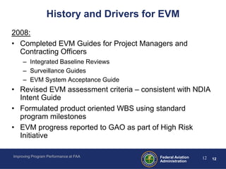 History and Drivers for EVM
2008:
• Completed EVM Guides for Project Managers and
  Contracting Officers
     – Integrated Baseline Reviews
     – Surveillance Guides
     – EVM System Acceptance Guide
• Revised EVM assessment criteria – consistent with NDIA
  Intent Guide
• Formulated product oriented WBS using standard
  program milestones
• EVM progress reported to GAO as part of High Risk
  Initiative

Improving Program Performance at FAA     Federal Aviation   12   12
                                         Administration
 