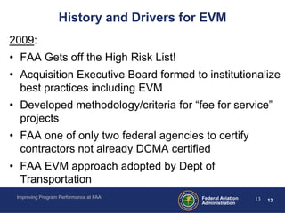 History and Drivers for EVM
2009:
• FAA Gets off the High Risk List!
• Acquisition Executive Board formed to institutionalize
  best practices including EVM
• Developed methodology/criteria for “fee for service”
  projects
• FAA one of only two federal agencies to certify
  contractors not already DCMA certified
• FAA EVM approach adopted by Dept of
  Transportation
 Improving Program Performance at FAA    Federal Aviation   13   13
                                         Administration
 