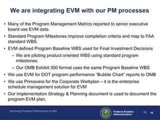 We are integrating EVM with our PM processes

• Many of the Program Management Metrics reported to senior executive
  board use EVM data.
• Standard Program Milestones improve completion criteria and map to FAA
  standard WBS.
• EVM defined Program Baseline WBS used for Final Investment Decisions
    – We are piloting product oriented WBS using standard program
      milestones
    – Our OMB Exhibit 300 format uses the same Program Baseline WBS
• We use EVM for DOT program performance “Bubble Chart” reports to OMB
• We use Primavera for the Corporate Workplan – it is the enterprise
  schedule management solution for EVM
• Our Implementation Strategy & Planning document is used to document the
  program EVM plan.

  Improving Program Performance at FAA                 Federal Aviation   16   16
                                                       Administration
 