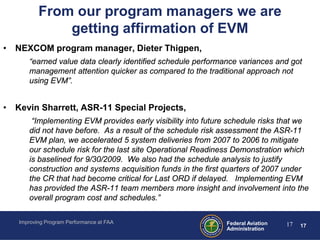 From our program managers we are
              getting affirmation of EVM
• NEXCOM program manager, Dieter Thigpen,
      “earned value data clearly identified schedule performance variances and got
      management attention quicker as compared to the traditional approach not
      using EVM”.


• Kevin Sharrett, ASR-11 Special Projects,
       “Implementing EVM provides early visibility into future schedule risks that we
      did not have before. As a result of the schedule risk assessment the ASR-11
      EVM plan, we accelerated 5 system deliveries from 2007 to 2006 to mitigate
      our schedule risk for the last site Operational Readiness Demonstration which
      is baselined for 9/30/2009. We also had the schedule analysis to justify
      construction and systems acquisition funds in the first quarters of 2007 under
      the CR that had become critical for Last ORD if delayed. Implementing EVM
      has provided the ASR-11 team members more insight and involvement into the
      overall program cost and schedules.”

   Improving Program Performance at FAA                      Federal Aviation   17   17
                                                             Administration
 