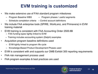 EVM training is customized
•   We make extensive use of FAA standard program milestones
     – Program Baseline WBS                 – Program phases / useful segments
     – Schedule completion criteria – Control account definitions
•   We include FAA enterprise tools (SPIRE, WorkLenz, and Primavera) in EVM
    training material
•   EVM training is consistent with FAA Accounting Order 2500.8B
     – FAA funding types tightly linked to EVM
    – Training includes accounting system (Delphi) examples
•   Acquisition program baseline definitions used
     – EVM tightly linked to program life cycle
     – Knowledge-Based Product Development Phases used
•   EVM is consistent with and supports our OMB Exhibit 300 reporting requirements
•   FAA risk management process used
•   FAA program examples & best practices are used


     Improving Program Performance at FAA                               Federal Aviation   19   19
                                                                        Administration
 