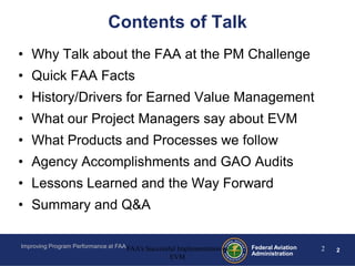 Contents of Talk
• Why Talk about the FAA at the PM Challenge
• Quick FAA Facts
• History/Drivers for Earned Value Management
• What our Project Managers say about EVM
• What Products and Processes we follow
• Agency Accomplishments and GAO Audits
• Lessons Learned and the Way Forward
• Summary and Q&A

Improving Program Performance at FAA FAA's Successful Implementation of   Federal Aviation   2   2
                                                                          Administration
                                                   EVM
 