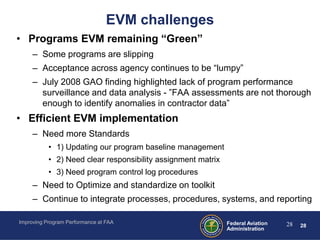 EVM challenges
• Programs EVM remaining “Green”
     – Some programs are slipping
     – Acceptance across agency continues to be “lumpy”
     – July 2008 GAO finding highlighted lack of program performance
       surveillance and data analysis - ”FAA assessments are not thorough
       enough to identify anomalies in contractor data”
• Efficient EVM implementation
     – Need more Standards
           • 1) Updating our program baseline management
           • 2) Need clear responsibility assignment matrix
           • 3) Need program control log procedures
     – Need to Optimize and standardize on toolkit
     – Continue to integrate processes, procedures, systems, and reporting

Improving Program Performance at FAA                          Federal Aviation   28   28
                                                              Administration
 
