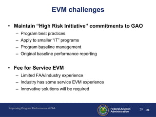 EVM challenges

• Maintain “High Risk Initiative” commitments to GAO
     – Program best practices
     – Apply to smaller “IT” programs
     – Program baseline management
     – Original baseline performance reporting


• Fee for Service EVM
     – Limited FAA/industry experience
     – Industry has some service EVM experience
     – Innovative solutions will be required



Improving Program Performance at FAA              Federal Aviation   29   29
                                                  Administration
 