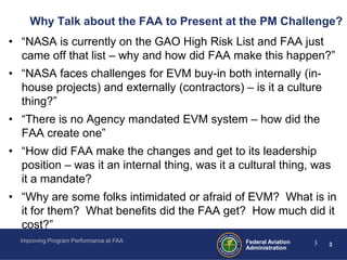 Why Talk about the FAA to Present at the PM Challenge?
• “NASA is currently on the GAO High Risk List and FAA just
  came off that list – why and how did FAA make this happen?”
• “NASA faces challenges for EVM buy-in both internally (in-
  house projects) and externally (contractors) – is it a culture
  thing?”
• “There is no Agency mandated EVM system – how did the
  FAA create one”
• “How did FAA make the changes and get to its leadership
  position – was it an internal thing, was it a cultural thing, was
  it a mandate?
• “Why are some folks intimidated or afraid of EVM? What is in
  it for them? What benefits did the FAA get? How much did it
  cost?”
  Improving Program Performance at FAA           Federal Aviation   3   3
                                                 Administration
 
