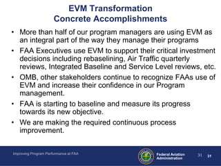 EVM Transformation
                      Concrete Accomplishments
• More than half of our program managers are using EVM as
  an integral part of the way they manage their programs
• FAA Executives use EVM to support their critical investment
  decisions including rebaselining, Air Traffic quarterly
  reviews, Integrated Baseline and Service Level reviews, etc.
• OMB, other stakeholders continue to recognize FAAs use of
  EVM and increase their confidence in our Program
  management.
• FAA is starting to baseline and measure its progress
  towards its new objective.
• We are making the required continuous process
  improvement.

Improving Program Performance at FAA        Federal Aviation   31   31
                                            Administration
 
