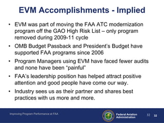 EVM Accomplishments - Implied
• EVM was part of moving the FAA ATC modernization
  program off the GAO High Risk List – only program
  removed during 2009-11 cycle
• OMB Budget Passback and President’s Budget have
  supported FAA programs since 2006
• Program Managers using EVM have faced fewer audits
  and none have been “painful”
• FAA’s leadership position has helped attract positive
  attention and good people have come our way.
• Industry sees us as their partner and shares best
  practices with us more and more.

Improving Program Performance at FAA        Federal Aviation   32   32
                                            Administration
 