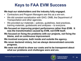 Keys to FAA EVM Success
We kept our stakeholders and the industry fully engaged.
• Contractors and Program Managers see this as a win-win.
• We did constant socialization with GAO, OMB, the Department of
  Transportation and other agencies.
• We provided our materials – policies, guidelines, best practices,
  training materials, guidebooks and analyses – to everyone.
We focused on improving project performance rather than EVM. It
  was the transformation caused by EVM, not EVM itself.
We focused on fixing the problems with our projects, not fixing the
  blame, and on continuous improvement.
We involved everyone, both inside and outside the agency.
We never declared victory, but we always demonstrated concrete
  progress.
We were not afraid to show our costs and to be transparent about
  what our problems and challenges were and are.

Improving Program Performance at FAA             Federal Aviation   34   34
                                                 Administration
 