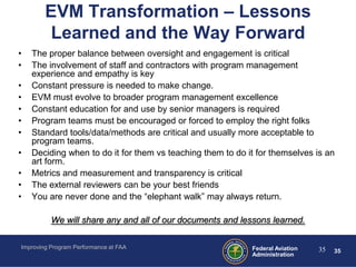 EVM Transformation – Lessons
        Learned and the Way Forward
•   The proper balance between oversight and engagement is critical
•   The involvement of staff and contractors with program management
    experience and empathy is key
•   Constant pressure is needed to make change.
•   EVM must evolve to broader program management excellence
•   Constant education for and use by senior managers is required
•   Program teams must be encouraged or forced to employ the right folks
•   Standard tools/data/methods are critical and usually more acceptable to
    program teams.
•   Deciding when to do it for them vs teaching them to do it for themselves is an
    art form.
•   Metrics and measurement and transparency is critical
•   The external reviewers can be your best friends
•   You are never done and the “elephant walk” may always return.

          We will share any and all of our documents and lessons learned.

Improving Program Performance at FAA                        Federal Aviation   35   35
                                                            Administration
 