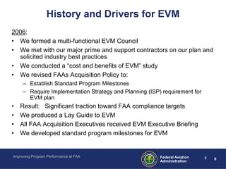 History and Drivers for EVM
2006:
• We formed a multi-functional EVM Council
• We met with our major prime and support contractors on our plan and
  solicited industry best practices
• We conducted a “cost and benefits of EVM” study
• We revised FAAs Acquisition Policy to:
     – Establish Standard Program Milestones
     – Require Implementation Strategy and Planning (ISP) requirement for
       EVM plan
•   Result: Significant traction toward FAA compliance targets
•   We produced a Lay Guide to EVM
•   All FAA Acquisition Executives received EVM Executive Briefing
•   We developed standard program milestones for EVM


Improving Program Performance at FAA                     Federal Aviation   8   8
                                                         Administration
 